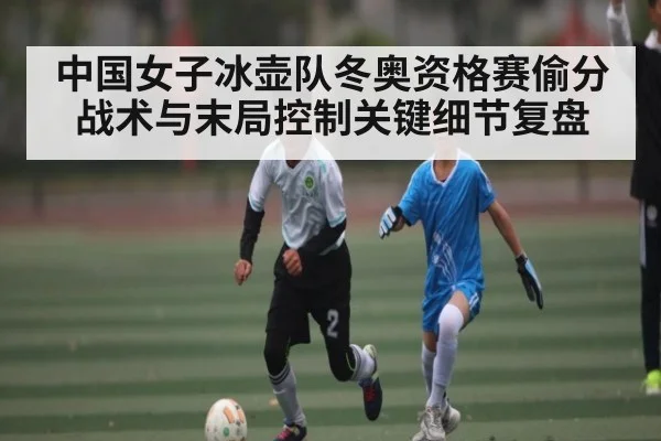 中国女子冰壶队冬奥资格赛偷分战术与末局控制关键细节复盘